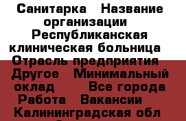 Санитарка › Название организации ­ Республиканская клиническая больница › Отрасль предприятия ­ Другое › Минимальный оклад ­ 1 - Все города Работа » Вакансии   . Калининградская обл.,Советск г.